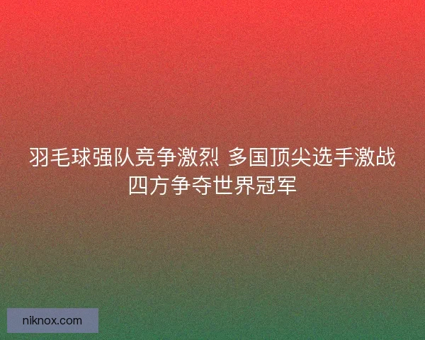 羽毛球强队竞争激烈 多国顶尖选手激战四方争夺世界冠军 羽毛球强队竞争激烈 多国顶尖选手激战四方争夺世界冠军