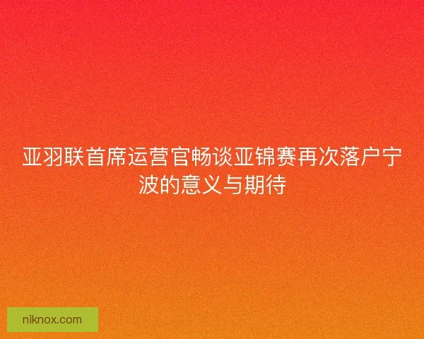 亚羽联首席运营官畅谈亚锦赛再次落户宁波的意义与期待 亚羽联首席运营官畅谈亚锦赛再次落户宁波的意义与期待