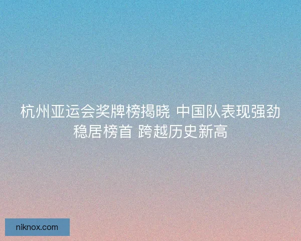 杭州亚运会奖牌榜揭晓 中国队表现强劲稳居榜首 跨越历史新高