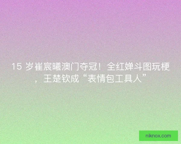 15 岁崔宸曦澳门夺冠！全红婵斗图玩梗，王楚钦成 “表情包工具人”