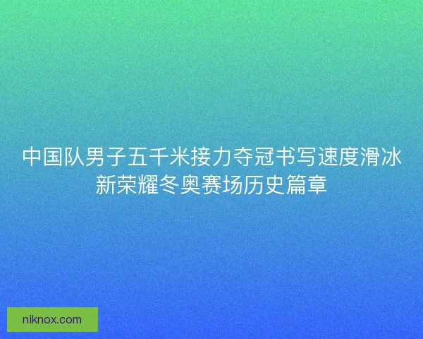 中国队男子五千米接力夺冠书写速度滑冰新荣耀冬奥赛场历史篇章