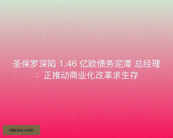 圣保罗深陷 1.46 亿欧债务泥潭 总经理：正推动商业化改革求生存