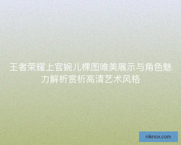 王者荣耀上官婉儿棵图唯美展示与角色魅力解析赏析高清艺术风格 王者荣耀上官婉儿棵图唯美展示与角色魅力解析赏析高清艺术风格