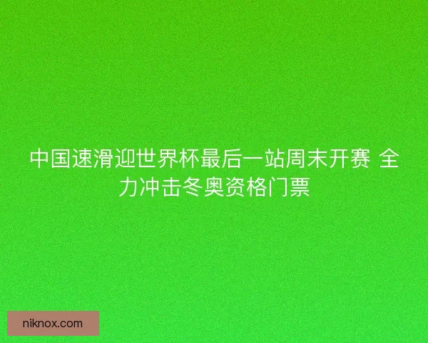 中国速滑迎世界杯最后一站周末开赛 全力冲击冬奥资格门票