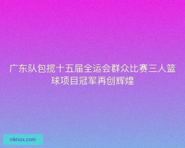 广东队包揽十五届全运会群众比赛三人篮球项目冠军再创辉煌
