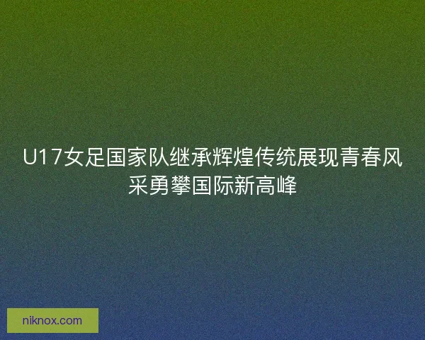 U17女足国家队继承辉煌传统展现青春风采勇攀国际新高峰