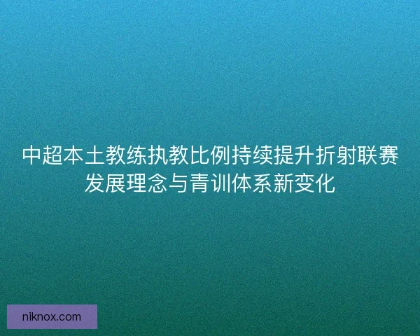 中超本土教练执教比例持续提升折射联赛发展理念与青训体系新变化