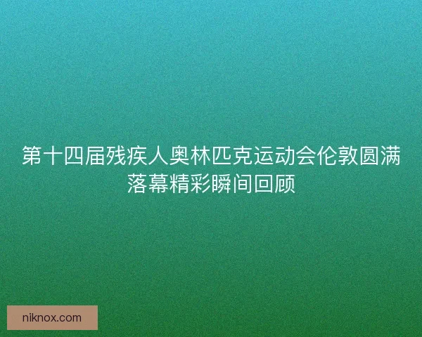 第十四届残疾人奥林匹克运动会伦敦圆满落幕精彩瞬间回顾