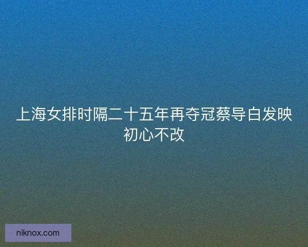 上海女排时隔二十五年再夺冠蔡导白发映初心不改
