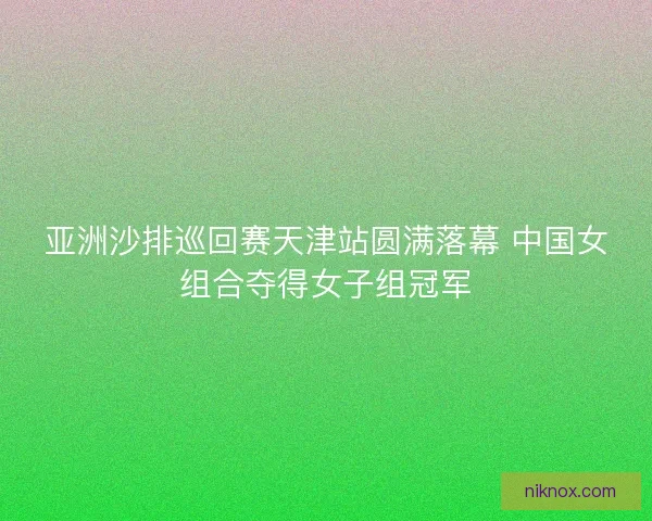 亚洲沙排巡回赛天津站圆满落幕 中国女组合夺得女子组冠军
